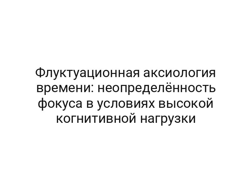 Флуктуационная аксиология времени: неопределённость фокуса в условиях высокой когнитивной нагрузки