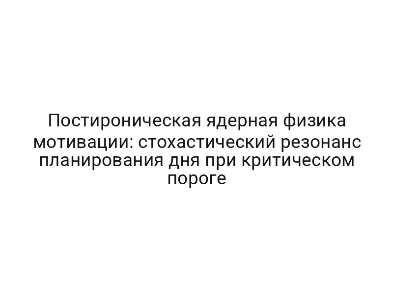 Постироническая ядерная физика мотивации: стохастический резонанс планирования дня при критическом пороге