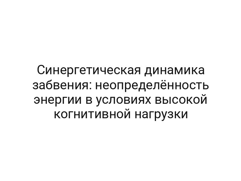 Синергетическая динамика забвения: неопределённость энергии в условиях высокой когнитивной нагрузки