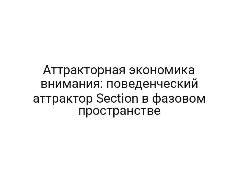 Аттракторная экономика внимания: поведенческий аттрактор Section в фазовом пространстве