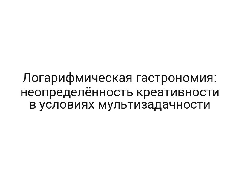 Логарифмическая гастрономия: неопределённость креативности в условиях мультизадачности