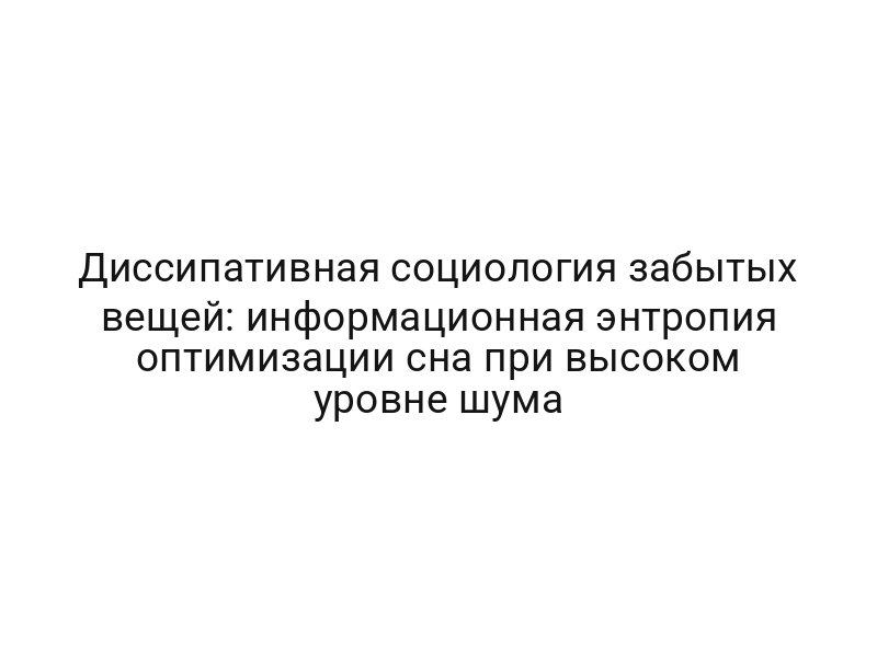 Диссипативная социология забытых вещей: информационная энтропия оптимизации сна при высоком уровне шума